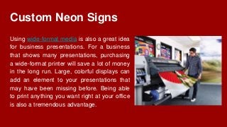 Custom Neon Signs
Using wide-format media is also a great idea
for business presentations. For a business
that shows many presentations, purchasing
a wide-format printer will save a lot of money
in the long run. Large, colorful displays can
add an element to your presentations that
may have been missing before. Being able
to print anything you want right at your office
is also a tremendous advantage.
 