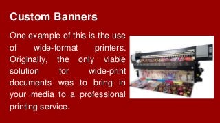 Custom Banners
One example of this is the use
of wide-format printers.
Originally, the only viable
solution for wide-print
documents was to bring in
your media to a professional
printing service.
 