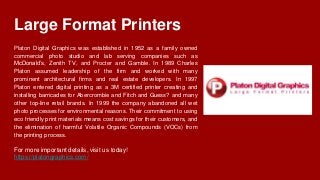 Large Format Printers
Platon Digital Graphics was established in 1952 as a family owned
commercial photo studio and lab serving companies such as
McDonald’s, Zenith TV, and Procter and Gamble. In 1989 Charles
Platon assumed leadership of the firm and worked with many
prominent architectural firms and real estate developers. In 1997
Platon entered digital printing as a 3M certified printer creating and
installing barricades for Abercrombie and Fitch and Guess? and many
other top-line retail brands. In 1999 the company abandoned all wet
photo processes for environmental reasons. Their commitment to using
eco friendly print materials means cost savings for their customers, and
the elimination of harmful Volatile Organic Compounds (VOCs) from
the printing process.
For more important details, visit us today!
https://platongraphics.com/
 