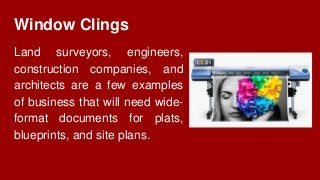 Window Clings
Land surveyors, engineers,
construction companies, and
architects are a few examples
of business that will need wide-
format documents for plats,
blueprints, and site plans.
 