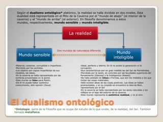 

Según el dualismo ontológico* platónico, la realidad se halla dividida en dos niveles. Esta
dualidad está representada en el Mito de la Caverna por el “mundo de abajo” (el interior de la
caverna) y el “mundo de arriba” (el exterior). En filosofía denominamos a estos
mundos, respectivamente, mundo sensible y mundo inteligible.

La realidad

Dos mundos de naturaleza diferente

Mundo sensible
•Material, corpóreo, corruptible e imperfecto.
•Percibido por los sentidos.
•Los objetos son copias imperfectas de sus
modelos, las Ideas.
•En la caverna se halla representado por las
sombras proyectadas en la pared.
•Este mundo es falso para Platón.
•De él no puede haber auténtico
conocimiento, sólo opinión (Doxa)

Mundo
inteligible

•Ideal, perfecto y eterno. En él no existe la generación ni la
corrupción.
•Sus características son en gran medida las del Ser de Parménides.
•Percibido por la razón, en concreto por las facultades superiores del
Pensamiento (Dianoia) y la Inteligencia (Noesis).
•Se halla poblado de Ideas o Formas, que son los modelos a los que
imitan las cosas materiales.
•Sólo existen ideas de las cosas positivas. Las ideas se hallan
jerarquizadas, y en su cúspide se encuentra la idea de Bien,
representada por el Sol
•En la caverna se halla representado por los seres naturales y los
reflejos en el lago del exterior de la caverna
•Este mundo representa la auténtica realidad, y no el otro.

El dualismo ontológico
*Ontología: parte de la Filosofía que se ocupa del estudio de lo que existe, de la realidad, del Ser. Tambien
llamada metafísica.

 