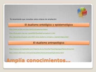 

Te recomiendo que consultes estos enlaces de ampliación:

El dualismo ontológico y epistemológico
http://www.scribd.com/doc/464912/Dualismos-Platon
http://ficus.pntic.mec.es/~igop0009/filosofia2/conceptos4.1.htm
http://actualitas.blogspot.com/2007/10/el-dualismo-ontolgico-y-epistemolgico.html

El dualismo antropológico
http://www.e-torredebabel.com/Historia-de-la-filosofia/Filosofiagriega/Platon/Alma.htm
http://www.cibernous.com/autores/platon/teoria/antropologia/antro.html

Amplía conocimientos…

 