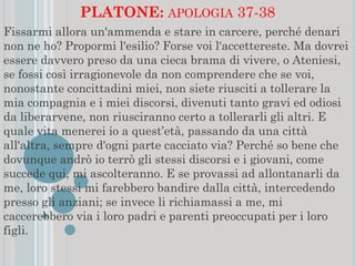 PLATONE: APOLOGIA 37-38
Fissarmi allora un'ammenda e stare in carcere, perché denari
non ne ho? Propormi l'esilio? Forse voi l'accettereste. Ma dovrei
essere davvero preso da una cieca brama di vivere, o Ateniesi,
se fossi così irragionevole da non comprendere che se voi,
nonostante concittadini miei, non siete riusciti a tollerare la
mia compagnia e i miei discorsi, divenuti tanto gravi ed odiosi
da liberarvene, non riusciranno certo a tollerarli gli altri. E
quale vita menerei io a quest’età, passando da una città
all'altra, sempre d'ogni parte cacciato via? Perché so bene che
dovunque andrò io terrò gli stessi discorsi e i giovani, come
succede qui, mi ascolteranno. E se provassi ad allontanarli da
me, loro stessi mi farebbero bandire dalla città, intercedendo
presso gli anziani; se invece li richiamassi a me, mi
caccerebbero via i loro padri e parenti preoccupati per i loro
figli.
 