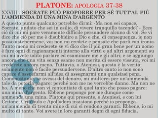 PLATONE: APOLOGIA 37-38
XXVIII - SOCRATE PUÒ PROPORRE PER SÉ TUTT'AL PIÙ
L'AMMENDA DI UNA MINA D'ARGENTO
A questo punto qualcuno potrebbe dirmi: -Ma non sei capace,
Socrate, andato che sei in esilio, di vivere tranquillo tacendo? - Ecco
ciò di cui mi pare veramente difficile persuadere alcuno di voi. Se vi
dico che ciò per me è disubbidire a Dio e che, di conseguenza, io non
posso astenermene, voi non mi credete e pensate che parli con ironia.
Tanto meno mi crederete se vi dico che il più gran bene per un uomo
è fare ogni dì ragionamenti intorno alla virtù e ad altri argomenti su
cui mi avete udito parlare ed esaminare me e gli altri; e se aggiungo
ancora che una vita senza esame non merita di essere vissuta, voi mi
crederete ancora meno. Tuttavia, o Ateniesi, questa è la verità:
solamente non è facile persuadervene. D'altro canto io non sono
capace d'assuefarmi all'idea di assegnarmi una qualsiasi pena.
Ciononostante, se avessi del denaro, mi multerei per un'ammenda
tale da poterla pagare: perché non me ne verrebbe danno. Ma non ne
ho. A meno che non vi contentiate di quel tanto che posso pagare:
una mina d'argento. Ebbene propongo per me dunque come
ammenda una mina. Platone qui presente, o Ateniesi, e con lui
Critone, Critòbulo e Apollodoro insistono perché io proponga
un'ammenda di trenta mine di cui si rendono garanti. Ebbene, io mi
multo di tanto. Voi avete in loro garanti degni di ogni fiducia.
 