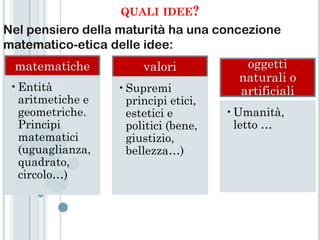 QUALI IDEE?
Nel pensiero della maturità ha una concezione
matematico-etica delle idee:
 matematiche           valori           oggetti
                                       naturali o
 •Entità          •Supremi             artificiali
  aritmetiche e    principi etici,
  geometriche.     estetici e        •Umanità,
  Principi         politici (bene,    letto …
  matematici       giustizio,
  (uguaglianza,    bellezza…)
  quadrato,
  circolo…)
 