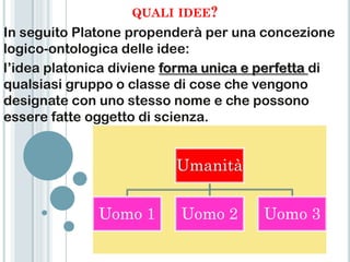 QUALI IDEE?
In seguito Platone propenderà per una concezione
logico-ontologica delle idee:
l‟idea platonica diviene forma unica e perfetta di
qualsiasi gruppo o classe di cose che vengono
designate con uno stesso nome e che possono
essere fatte oggetto di scienza.


                          Umanità


              Uomo 1      Uomo 2       Uomo 3
 