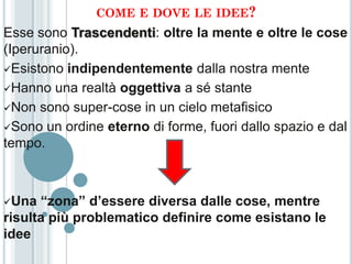COME E DOVE LE IDEE?
Esse sono Trascendenti: oltre la mente e oltre le cose
(Iperuranio).
Esistono indipendentemente dalla nostra mente

Hanno una realtà oggettiva a sé stante

Non sono super-cose in un cielo metafisico

Sono un ordine eterno di forme, fuori dallo spazio e dal
tempo.



Una  “zona” d’essere diversa dalle cose, mentre
risulta più problematico definire come esistano le
idee
 