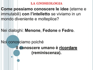 LA GNOSEOLOGIA
Come possiamo conoscere le idee (eterne e
immutabili) con l’intelletto se viviamo in un
mondo diveniente e molteplice?

Nei dialoghi: Menone, Fedone e Fedro.

Noi conosciamo poiché
       il conoscere umano è ricordare
               (reminiscenza).
 