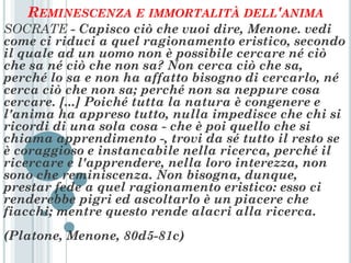 REMINESCENZA E IMMORTALITÀ DELL'ANIMA
SOCRATE - Capisco ciò che vuoi dire, Menone. vedi
come ci riduci a quel ragionamento eristico, secondo
il quale ad un uomo non è possibile cercare né ciò
che sa né ciò che non sa? Non cerca ciò che sa,
perché lo sa e non ha affatto bisogno di cercarlo, né
cerca ciò che non sa; perché non sa neppure cosa
cercare. [...] Poiché tutta la natura è congenere e
l'anima ha appreso tutto, nulla impedisce che chi si
ricordi di una sola cosa - che è poi quello che si
chiama apprendimento -, trovi da sé tutto il resto se
è coraggioso e instancabile nella ricerca, perché il
ricercare e l'apprendere, nella loro interezza, non
sono che reminiscenza. Non bisogna, dunque,
prestar fede a quel ragionamento eristico: esso ci
renderebbe pigri ed ascoltarlo è un piacere che
fiacchi; mentre questo rende alacri alla ricerca.
(Platone, Menone, 80d5-81c)
 