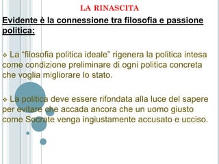 LA RINASCITA
Evidente è la connessione tra filosofia e passione
politica:

 La “filosofia politica ideale” rigenera la politica intesa
come condizione preliminare di ogni politica concreta
che voglia migliorare lo stato.

 La politica deve essere rifondata alla luce del sapere
per evitare che accada ancora che un uomo giusto
come Socrate venga ingiustamente accusato e ucciso.
 