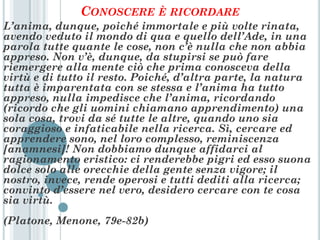 CONOSCERE È RICORDARE
L’anima, dunque, poiché immortale e più volte rinata,
avendo veduto il mondo di qua e quello dell’Ade, in una
parola tutte quante le cose, non c’è nulla che non abbia
appreso. Non v’è, dunque, da stupirsi se può fare
riemergere alla mente ciò che prima conosceva della
virtù e di tutto il resto. Poiché, d’altra parte, la natura
tutta è imparentata con se stessa e l’anima ha tutto
appreso, nulla impedisce che l’anima, ricordando
(ricordo che gli uomini chiamano apprendimento) una
sola cosa, trovi da sé tutte le altre, quando uno sia
coraggioso e infaticabile nella ricerca. Sì, cercare ed
apprendere sono, nel loro complesso, reminiscenza
[anamnesi]! Non dobbiamo dunque affidarci al
ragionamento eristico: ci renderebbe pigri ed esso suona
dolce solo alle orecchie della gente senza vigore; il
nostro, invece, rende operosi e tutti dediti alla ricerca;
convinto d’essere nel vero, desidero cercare con te cosa
sia virtù.
(Platone, Menone, 79e-82b)
 
