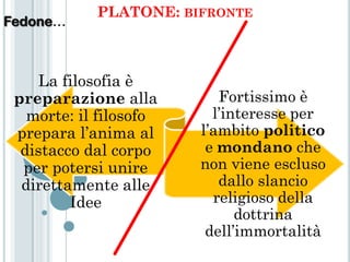 PLATONE: BIFRONTE
Fedone…



    La filosofia è
 preparazione alla         Fortissimo è
   morte: il filosofo     l’interesse per
 prepara l’anima al     l’ambito politico
  distacco dal corpo     e mondano che
  per potersi unire     non viene escluso
  direttamente alle        dallo slancio
         Idee             religioso della
                              dottrina
                         dell’immortalità
 