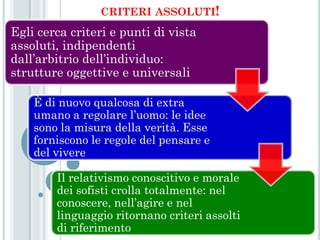 CRITERI ASSOLUTI!
Egli cerca criteri e punti di vista
assoluti, indipendenti
dall’arbitrio dell’individuo:
strutture oggettive e universali

    È di nuovo qualcosa di extra
    umano a regolare l’uomo: le idee
    sono la misura della verità. Esse
    forniscono le regole del pensare e
    del vivere

        Il relativismo conoscitivo e morale
        dei sofisti crolla totalmente: nel
        conoscere, nell’agire e nel
        linguaggio ritornano criteri assolti
        di riferimento
 