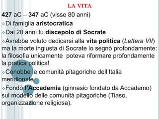 LA VITA
427 aC – 347 aC (visse 80 anni)
Di famiglia aristocratica

Dai 20 anni fu discepolo di Socrate

Avrebbe voluto dedicarsi alla vita politica (Lettera VII)
ma la morte ingiusta di Socrate lo segnò profondamente:
la filosofia unicamente poteva riformare profondamente
la pratica politica!
Conobbe le comunità pitagoriche dell’Italia
meridionale.
Fondò l’Accademia (ginnasio fondato da Accademo)
sul modello delle comunità pitagoriche (Tiaso,
organizzazione religiosa).
 