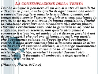 LA CONTEMPLAZIONE           DELLA VERITÀ
Poiché dunque il pensiero di un dio si nutre di intelletto
e di scienza pura, anche quello di ogni anima che abbia
a cuore di accogliere quanto le si addice, quando col
tempo abbia scorto l'essere, ne gioisce e, contemplando la
verità, se ne nutre e si trova in buona condizione, finché
la rotazione circolare non riconduca allo stesso punto.
Durante l'evoluzione esso vede la giustizia in sé, vede la
saggezza, vede la scienza, non quella alla quale è
connesso il divenire, né quella che è diversa perché è nei
diversi oggetti che noi ora chiamiamo enti, ma quella
che è realmente scienza nell'oggetto che è realmente
essere. E dopo aver contemplato allo stesso modo le altre
entità reali ed essersene saziata, si immerge nuovamente
nell'interno del cielo e torna a casa. E una volta
arrivata, l'auriga, arrestati i cavalli davanti alla
mangiatoia, li foraggia di ambrosia e dopo questa li
abbevera di nettare.
(Platone, Fedro, 247 c-e)
 