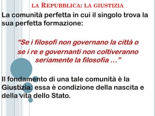 LA   REPUBBLICA: LA GIUSTIZIA
La comunità perfetta in cui il singolo trova la
sua perfetta formazione:

    “Se i filosofi non governano la città o
    se i re e governanti non coltiveranno
          seriamente la filosofia …”

Il fondamento di una tale comunità è la
Giustizia: essa è condizione della nascita e
della vita dello Stato.
 