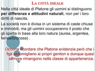 LA CITTÀ IDEALE
Nella città ideale di Platone gli uomini si distinguono
per differenze e attitudini naturali, non per i loro
diritti di nascita.
La società non è divisa in un sistema di caste chiuse
e immobili, ma gli uomini occuperanno il posto che
gli spetta in base alla loro natura (aurea, argentea,
ferrea/bronzea) .

  Occorre ricordare che Platone evidenzia però che i
  figli assomigliano ai propri genitori e dunque quasi
    sempre rimangono nella classe di appartenenza.
 
