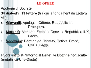 LE OPERE
Apologia di Socrate
34 dialoghi, 13 lettere (tra cui la fondamentale Lettera
VII).
1. Giovanili: Apologia, Critone, Repubblica I,
                 Protagora.
2. Maturità: Menone, Fedone, Convito, Repubblica II-X,
                 Fedro.
3. Vecchiaia: Parmenide, Teeteto, Sofista Timeo,
                 Crizia, Leggi.

I Corsi intitolati “Intorno al Bene”: le Dottrine non scritte
(metafisica Uno-Diade)
 