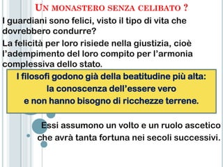 UN MONASTERO SENZA CELIBATO ?
I guardiani sono felici, visto il tipo di vita che
dovrebbero condurre?
La felicità per loro risiede nella giustizia, cioè
l‟adempimento del loro compito per l‟armonia
complessiva dello stato.
    I filosofi godono già della beatitudine più alta:
             la conoscenza dell‟essere vero
       e non hanno bisogno di ricchezze terrene.

          Essi assumono un volto e un ruolo ascetico
         che avrà tanta fortuna nei secoli successivi.
 