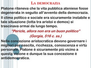 LA DEMOCRAZIA
Platone riteneva che la vita pubblica ateniese fosse
degenerata in seguito all‟avvento della democrazia.
Il clima politico e sociale era sicuramente instabile e
tale situazione (lotta tra aristoi e demos) si
trascinava ormai da lungo tempo.
      “Pericle, allora non era un buon politico”
                  (Gorgia, 516 c. ss.)
Nella concezione aristocratica devono governare i
migliori per nascita, ricchezza, conoscenza e virtù
personale. Platone è sicuramente più vicino a
questa visione e dunque la sua concezione è
antidemocratica.
 