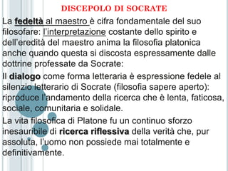 DISCEPOLO DI SOCRATE
La fedeltà al maestro è cifra fondamentale del suo
filosofare: l’interpretazione costante dello spirito e
dell’eredità del maestro anima la filosofia platonica
anche quando questa si discosta espressamente dalle
dottrine professate da Socrate:
Il dialogo come forma letteraria è espressione fedele al
silenzio letterario di Socrate (filosofia sapere aperto):
riproduce l’andamento della ricerca che è lenta, faticosa,
sociale, comunitaria e solidale.
La vita filosofica di Platone fu un continuo sforzo
inesauribile di ricerca riflessiva della verità che, pur
assoluta, l’uomo non possiede mai totalmente e
definitivamente.
 