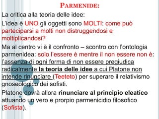 PARMENIDE:
La critica alla teoria delle idee:
L’idea è UNO gli oggetti sono MOLTI: come può
parteciparsi a molti non distruggendosi e
moltiplicandosi?
Ma al centro vi è il confronto – scontro con l’ontologia
parmenidea: solo l’essere è mentre il non essere non è:
l’assenza di ogni forma di non essere pregiudica
radicalmente la teoria delle idee a cui Platone non
intende rinunciare (Teeteto) per superare il relativismo
gnoseologico dei sofisti.
Platone dovrà allora rinunciare al principio eleatico
attuando un vero e prorpio parmenicidio filosofico
(Sofista).
 