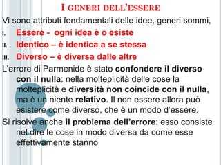 I GENERI DELL’ESSERE
Vi sono attributi fondamentali delle idee, generi sommi,
I.   Essere - ogni idea è o esiste
II. Identico – è identica a se stessa

III. Diverso – è diversa dalle altre

L’errore di Parmenide è stato confondere il diverso
     con il nulla: nella molteplicità delle cose la
     molteplicità e diversità non coincide con il nulla,
     ma è un niente relativo. Il non essere allora può
     esistere come diverso, che è un modo d’essere.
Si risolve anche il problema dell’errore: esso consiste
     nel dire le cose in modo diversa da come esse
     effettivamente stanno
 