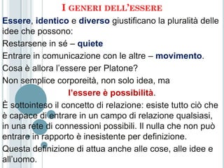 I GENERI DELL’ESSERE
Essere, identico e diverso giustificano la pluralità delle
idee che possono:
Restarsene in sé – quiete
Entrare in comunicazione con le altre – movimento.
Cosa è allora l’essere per Platone?
Non semplice corporeità, non solo idea, ma
                   l’essere è possibilità.
È sottointeso il concetto di relazione: esiste tutto ciò che
è capace di entrare in un campo di relazione qualsiasi,
in una rete di connessioni possibili. Il nulla che non può
entrare in rapporto è inesistente per definizione.
Questa definizione di attua anche alle cose, alle idee e
all’uomo.
 