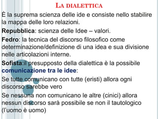 LA DIALETTICA
È la suprema scienza delle ide e consiste nello stabilire
la mappa delle loro relazioni.
Repubblica: scienza delle Idee – valori.
Fedro: la tecnica del discorso filosofico come
determinazione/definizione di una idea e sua divisione
nelle articolazioni interne.
Sofista:il presupposto della dialettica è la possibile
comunicazione tra le idee:
Se tutte comunicano con tutte (eristi) allora ogni
discorso sarebbe vero
Se nessuna non comunicano le altre (cinici) allora
nessun discorso sarà possibile se non il tautologico
(l’uomo è uomo)
 