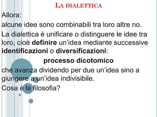LA DIALETTICA
Allora:
alcune idee sono combinabili tra loro altre no.
La dialettica è unificare o distinguere le idee tra
loro, cioè definire un’idea mediante successive
identificazioni o diversificazioni:
               processo dicotomico
che avanza dividendo per due un’idea sino a
giungere a un’idea indivisibile.
Cosa è la filosofia?
 