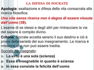 LA DIFESA DI SOCRATE
Apologia: esaltazione e difesa della vita consacrata alla
ricerca filosofica:
Una vita senza ricerca non è degna di essere vissuta
dall’uomo (38).
L’esame di se stessi e degli altri per rintracciare la via
del sapere è compito divino.
Critone: Socrate accetta sereno il suo destino e ciò è
prova della serietà del suo insegnamento. La ricerca è
missione che non può essere tradita.
Socrate ha insegnato:
1) La virtù è una sola (scienza)

2) Essa è insegnabile in quanto è scienza

3) In essa consiste la felicità dell’uomo
 