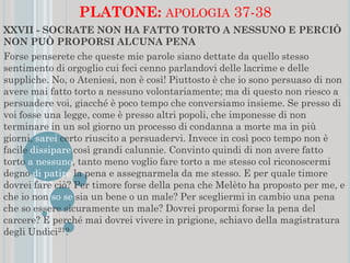 PLATONE: APOLOGIA 37-38
XXVII - SOCRATE NON HA FATTO TORTO A NESSUNO E PERCIÒ
NON PUÒ PROPORSI ALCUNA PENA
Forse penserete che queste mie parole siano dettate da quello stesso
sentimento di orgoglio cui feci cenno parlandovi delle lacrime e delle
suppliche. No, o Ateniesi, non è così! Piuttosto è che io sono persuaso di non
avere mai fatto torto a nessuno volontariamente; ma di questo non riesco a
persuadere voi, giacché è poco tempo che conversiamo insieme. Se presso di
voi fosse una legge, come è presso altri popoli, che imponesse di non
terminare in un sol giorno un processo di condanna a morte ma in più
giorni, sarei certo riuscito a persuadervi. Invece in così poco tempo non è
facile dissipare così grandi calunnie. Convinto quindi di non avere fatto
torto a nessuno, tanto meno voglio fare torto a me stesso col riconoscermi
degno di patire la pena e assegnarmela da me stesso. E per quale timore
dovrei fare ciò? Per timore forse della pena che Melèto ha proposto per me, e
che io non so se sia un bene o un male? Per scegliermi in cambio una pena
che so essere sicuramente un male? Dovrei propormi forse la pena del
carcere? E perché mai dovrei vivere in prigione, schiavo della magistratura
degli Undici21?
 