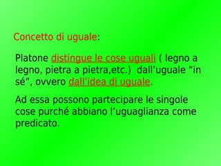 Concetto di uguale:

Platone distingue le cose uguali ( legno a
legno, pietra a pietra,etc.) dall’uguale “in
sé”, ovvero dall’idea di uguale.
Ad essa possono partecipare le singole
cose purché abbiano l’uguaglianza come
predicato.
 