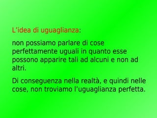 L’idea di uguaglianza:
non possiamo parlare di cose
perfettamente uguali in quanto esse
possono apparire tali ad alcuni e non ad
altri.
Di conseguenza nella realtà, e quindi nelle
cose, non troviamo l’uguaglianza perfetta.
 