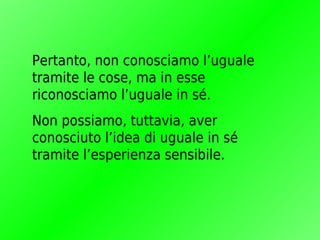 Pertanto, non conosciamo l’uguale
tramite le cose, ma in esse
riconosciamo l’uguale in sé.
Non possiamo, tuttavia, aver
conosciuto l’idea di uguale in sé
tramite l’esperienza sensibile.
 