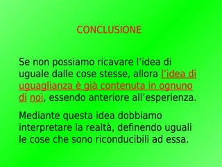 CONCLUSIONE


Se non possiamo ricavare l’idea di
uguale dalle cose stesse, allora l’idea di
uguaglianza è già contenuta in ognuno
di noi, essendo anteriore all’esperienza.
Mediante questa idea dobbiamo
interpretare la realtà, definendo uguali
le cose che sono riconducibili ad essa.
 