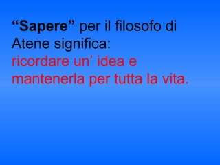 “Sapere” per il filosofo di
Atene significa:
ricordare un’ idea e
mantenerla per tutta la vita.
 