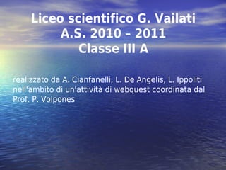 Liceo scientifico G. Vailati
          A.S. 2010 – 2011
             Classe III A

realizzato da A. Cianfanelli, L. De Angelis, L. Ippoliti
nell'ambito di un'attività di webquest coordinata dal
Prof. P. Volpones
 