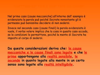 DIFFERENZE TRA I DUE TIPI DI CAUSE

Nel primo caso (cause meccaniche) all’interno dell’ esempio è
evidenziata la parola può poiché Socrate nonostante gli è
permesso può benissimo decidere di non sedersi.
Invece nel secondo caso (cause finali) la parola evidenziata è
vuole, il verbo volere implica che la cosa in questo caso accada,
se le condizioni lo permettono, poiché la mente di Socrate ha
imposto al corpo di sedersi.


Da queste considerazioni deriva che: le cause
meccaniche e le cause finali sono legate e che le
prime appartengono alla realtà sensibile, le
seconde in quanto legate alla mente in un certo
senso sono legate alla realtà intelligibile.
 