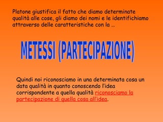 Platone giustifica il fatto che diamo determinate
qualità alle cose, gli diamo dei nomi e le identifichiamo
attraverso delle caratteristiche con la …




 Quindi noi riconosciamo in una determinata cosa un
 data qualità in quanto conoscendo l’idea
 corrispondente a quella qualità riconosciamo la
 partecipazione di quella cosa all’idea.
 