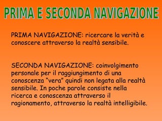 PRIMA NAVIGAZIONE: ricercare la verità e
conoscere attraverso la realtà sensibile.


SECONDA NAVIGAZIONE: coinvolgimento
personale per il raggiungimento di una
conoscenza “vera” quindi non legata alla realtà
sensibile. In poche parole consiste nella
ricerca e conoscenza attraverso il
ragionamento, attraverso la realtà intelligibile.
 