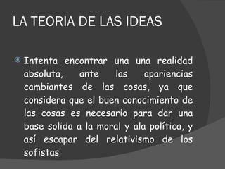 LA TEORIA DE LAS IDEAS Intenta encontrar una una realidad absoluta, ante las apariencias cambiantes de las cosas, ya que considera que el buen conocimiento de las cosas es necesario para dar una base solida a la moral y ala política, y así escapar del relativismo de los sofistas  
