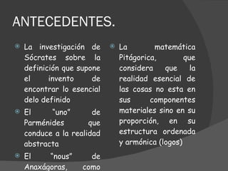 ANTECEDENTES. La investigación de Sócrates sobre la definición que supone el invento de encontrar lo esencial delo definido El “uno” de Parménides que conduce a la realidad abstracta  El “nous” de Anaxágoras, como ordenador del cosmos La matemática Pitágorica, que considera que la realidad esencial de las cosas no esta en sus componentes materiales sino en su proporción, en su estructura ordenada y armónica (logos) 