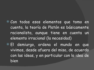 Con todos esos elementos que tomo en cuenta, la teoría de Platón es básicamente racionalista, aunque tiene en cuenta un elemento irracional (la necesidad) El demiurgo, ordena el mundo en que vivimos, desde afuera del miso, de acuerdo con las ideas, y en particular con la idea de bien  