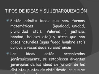 TIPOS DE IDEAS Y SU JERARQUIZACIÓN  Platón admite ideas que son: formas matemáticas  (igualdad, unidad, pluralidad etc.), Valores ( justicia, bondad, belleza etc.) y otras que son cosas naturales (agua fuego hombre etc.) aunque a veces dude su existencia Las ideas están organizadas jerárquicamente, se establecen diversas jerarquías de las ideas en función de los distintos puntos de vista desde los que se enfoca la teoría  