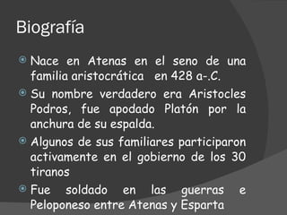 Biografía Nace en Atenas en el seno de una familia aristocrática  en 428 a-.C. Su nombre verdadero era Aristocles Podros, fue apodado Platón por la anchura de su espalda. Algunos de sus familiares participaron activamente en el gobierno de los 30 tiranos  Fue soldado en las guerras e Peloponeso entre Atenas y Esparta  