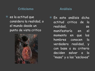 Criticismo  Análisis  es la actitud que considera la realidad, o el mundo desde un punto de vista critico  En este análisis dicha actitud critica de la realidad, se manifestaría en el momento en que los hombres conocen la verdadera realidad, y con base a su criterio deciden salvar a la “masa” y a los “esclavos”  