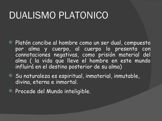 DUALISMO PLATONICO Platón concibe al hombre como un ser dual, compuesto por alma y cuerpo, al cuerpo lo presenta con connotaciones negativas, como prisión material del alma ( la vida que lleve el hombre en este mundo influirá en el destino posterior de su alma) Su naturaleza es espiritual, inmaterial, inmutable, divina, eterna e inmortal. Procede del Mundo inteligible. 