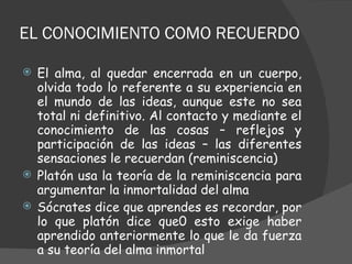 EL CONOCIMIENTO COMO RECUERDO El alma, al quedar encerrada en un cuerpo, olvida todo lo referente a su experiencia en el mundo de las ideas, aunque este no sea total ni definitivo. Al contacto y mediante el conocimiento de las cosas – reflejos y participación de las ideas – las diferentes sensaciones le recuerdan (reminiscencia) Platón usa la teoría de la reminiscencia para argumentar la inmortalidad del alma  Sócrates dice que aprendes es recordar, por lo que platón dice que0 esto exige haber aprendido anteriormente lo que le da fuerza a su teoría del alma inmortal 