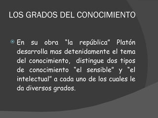 LOS GRADOS DEL CONOCIMIENTO En su obra “la república” Platón desarrolla mas detenidamente el tema del conocimiento,  distingue dos tipos de conocimiento “el sensible” y “el intelectual” a cada uno de los cuales le da diversos grados. 